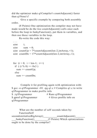 did the optimizer make q1Compiler's countAdjacent() faster
than q1None's?
Give a specific example by comparing both assembly
codes.
(8 Points) One optimization the compiler may not have
made would be do the two countAdjacent() calls once each
before the loop in funkyFunction(), put them in variables, and
then use those variables in the loop.
Re-write the code this way:
. . .
uint i;
uint sum = 0;
uint countUp = 7*countAdjacent(len-2,intArray,+1);
uint countDn = 17*countAdjacent(len-2,intArray,-1);
for (i = 0; i < len-1; i++)
if ( (i % 8) == 0x3 )
sum += countUp;
else
sum += countDn;
Compile it for profiling again with optimization with:
$ gcc -o q1Programmer -O1 -pg q1.c # Compiles q1.c to write
q1Programmer to make profile info
$ ./q1Programmer # Runs q1Programmer
$ gprof q1Programmer # Gives profile info on
q1Programmer
What are the number of self seconds taken by:
FunctionSelf
secondsinitializeBigArray()__________countAdjacent()_______
___funkyFunction()__________(5 Points) Which optimizations
ought to be done by the compiler?
 