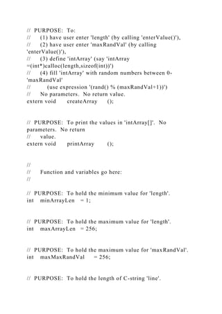 // PURPOSE: To:
// (1) have user enter 'length' (by calling 'enterValue()'),
// (2) have user enter 'maxRandVal' (by calling
'enterValue()'),
// (3) define 'intArray' (say 'intArray
=(int*)calloc(length,sizeof(int))')
// (4) fill 'intArray' with random numbers between 0-
'maxRandVal'
// (use expression '(rand() % (maxRandVal+1))')
// No parameters. No return value.
extern void createArray ();
// PURPOSE: To print the values in 'intArray[]'. No
parameters. No return
// value.
extern void printArray ();
//
// Function and variables go here:
//
// PURPOSE: To hold the minimum value for 'length'.
int minArrayLen = 1;
// PURPOSE: To hold the maximum value for 'length'.
int maxArrayLen = 256;
// PURPOSE: To hold the maximum value for 'maxRandVal'.
int maxMaxRandVal = 256;
// PURPOSE: To hold the length of C-string 'line'.
 