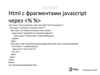Стажировка-2014
Html с фрагментами javascript
через <% %>
<div class="row translation color-text-dark" id="translation">
<div class="container container-main">
<div class="js-reload-translation row reload">
<span class="reload-btn js-reload-broadcast">
<span class="reload-img"></span>Обновить
</span>
</div>
<div class="row translation-feed paragraf-font text-clear js-wrap-broadcast"
<% if (from != undefined) {%>
data-from="<%= from %>"
<% } %>>
</div>
</div>
</div>
Partial
<%- partial('partials/header')%>
Шаблон
 