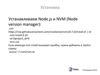 Стажировка-2014
Устанавливаем Node.js и NVM (Node
version manager):
curl
https://raw.githubusercontent.com/creationix/nvm/v0.7.0/install.sh | sh
nvm install 0.10
cd %project_dir%
nvm use
Если команда nvm install вызывает ошибку, нужно добавить в .bashrc
строку:
source ~/.nvm/nvm.sh
Установка
 