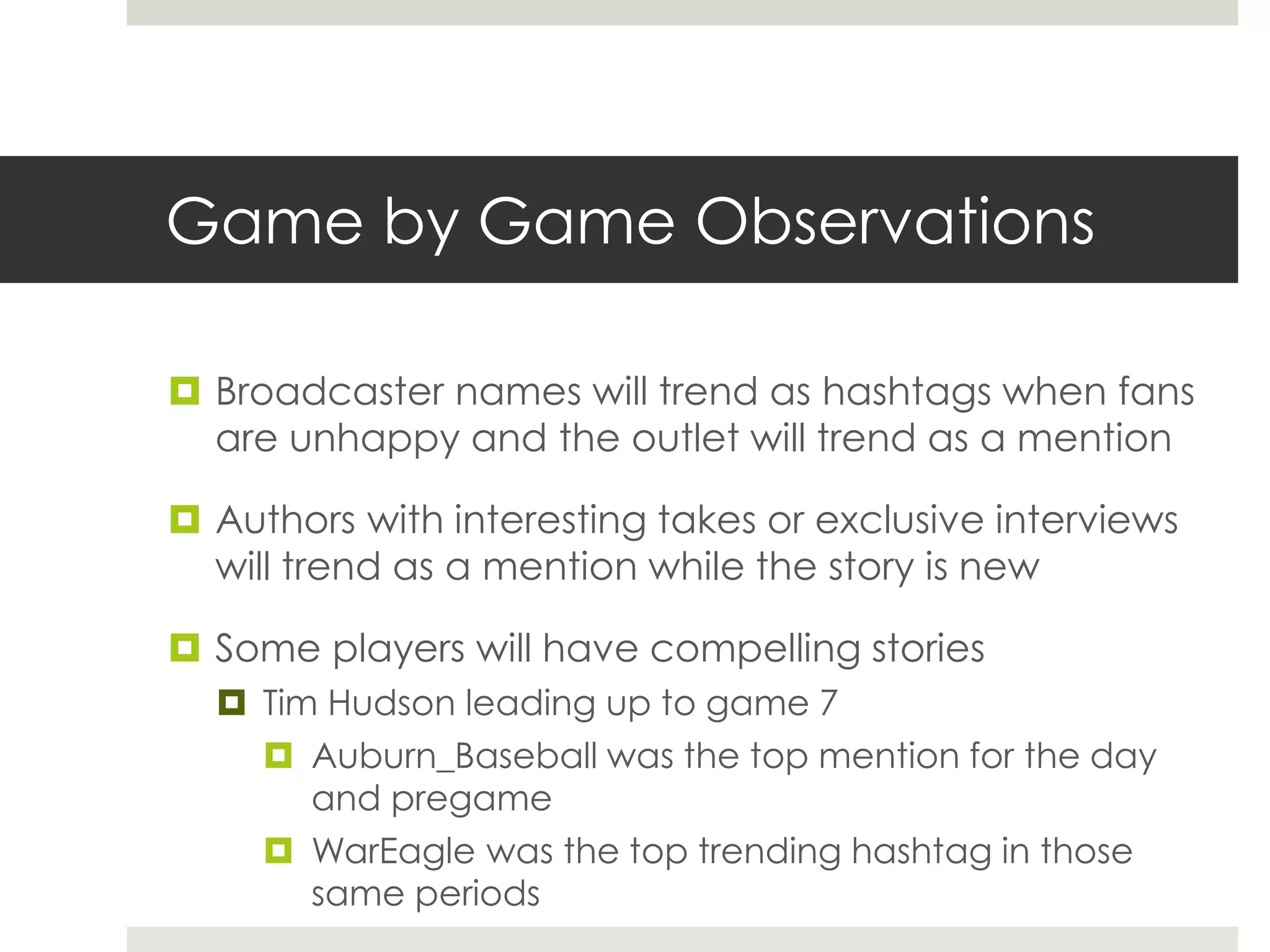 Game by Game Observations
 Broadcaster names will trend as hashtags when fans
are unhappy and the outlet will trend as a mention
 Authors with interesting takes or exclusive interviews
will trend as a mention while the story is new
 Some players will have compelling stories
 Tim Hudson leading up to game 7
 Auburn_Baseball was the top mention for the day
and pregame
 WarEagle was the top trending hashtag in those
same periods
 