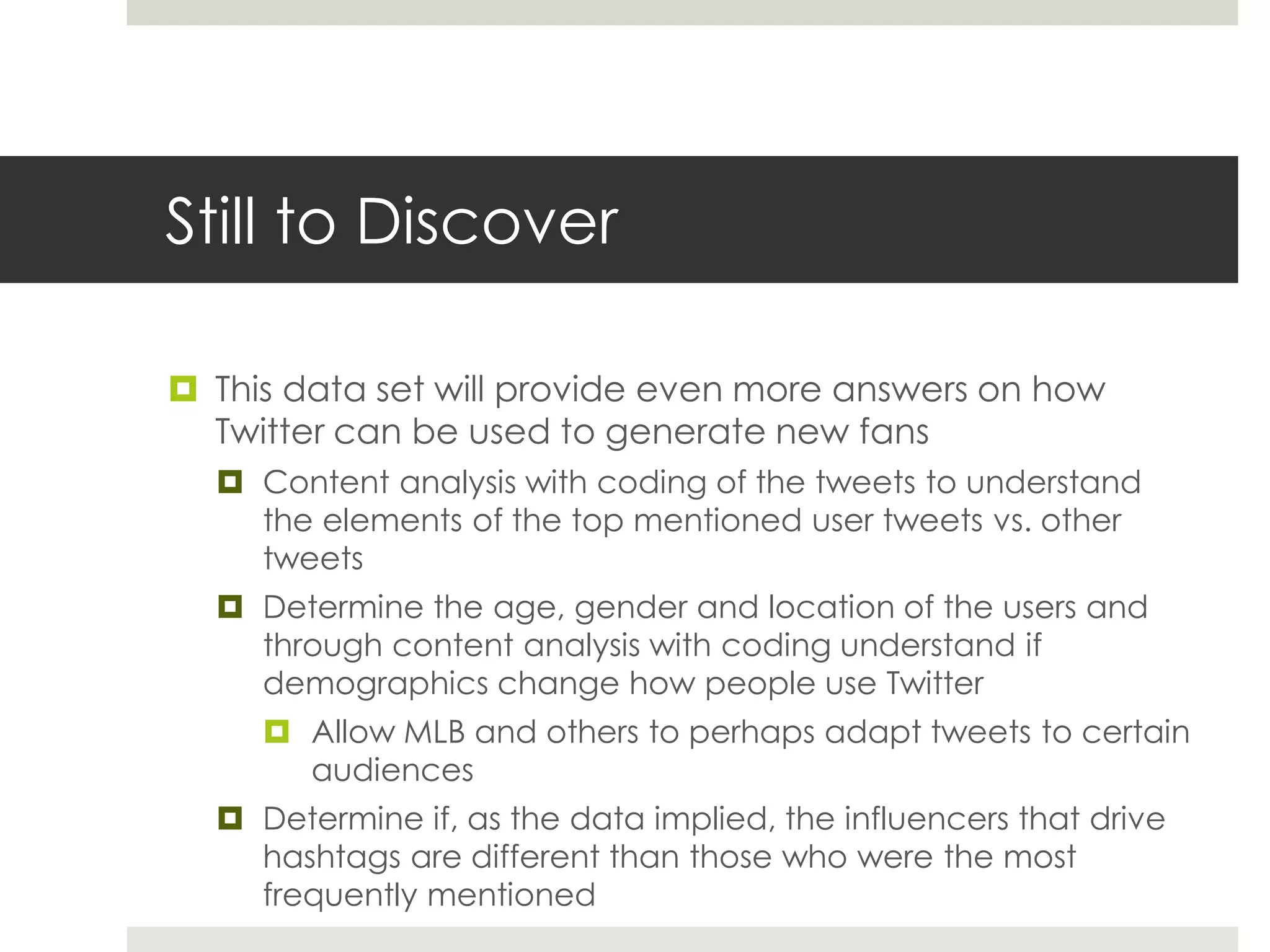 Still to Discover
 This data set will provide even more answers on how
Twitter can be used to generate new fans
 Content analysis with coding of the tweets to understand
the elements of the top mentioned user tweets vs. other
tweets
 Determine the age, gender and location of the users and
through content analysis with coding understand if
demographics change how people use Twitter
 Allow MLB and others to perhaps adapt tweets to certain
audiences
 Determine if, as the data implied, the influencers that drive
hashtags are different than those who were the most
frequently mentioned
 