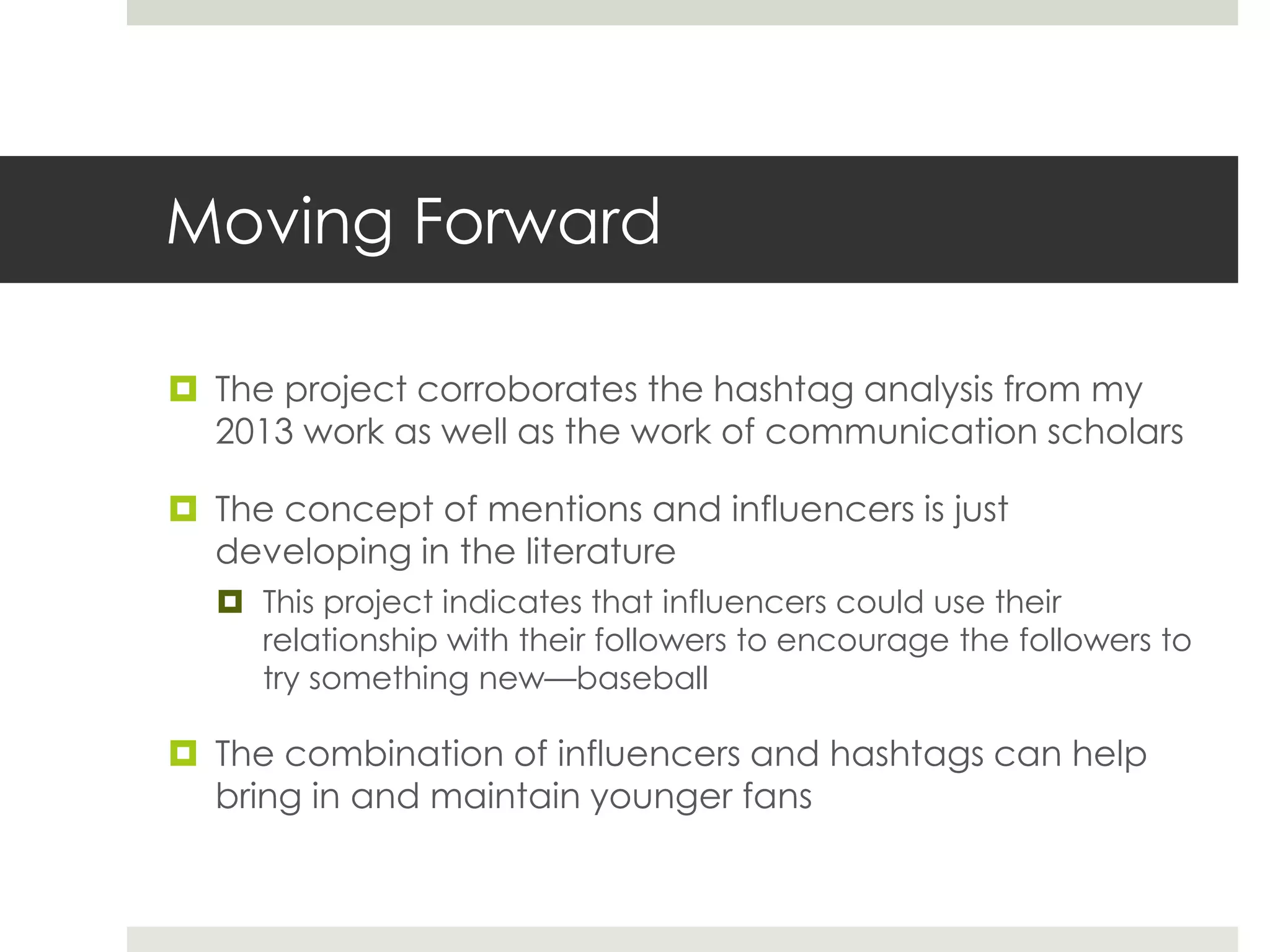 Moving Forward
 The project corroborates the hashtag analysis from my
2013 work as well as the work of communication scholars
 The concept of mentions and influencers is just
developing in the literature
 This project indicates that influencers could use their
relationship with their followers to encourage the followers to
try something new—baseball
 The combination of influencers and hashtags can help
bring in and maintain younger fans
 