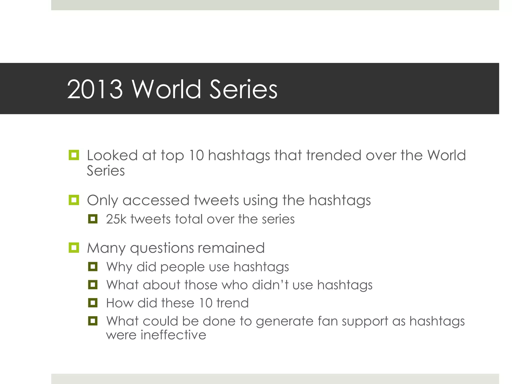 2013 World Series
 Looked at top 10 hashtags that trended over the World
Series
 Only accessed tweets using the hashtags
 25k tweets total over the series
 Many questions remained
 Why did people use hashtags
 What about those who didn’t use hashtags
 How did these 10 trend
 What could be done to generate fan support as hashtags
were ineffective
 