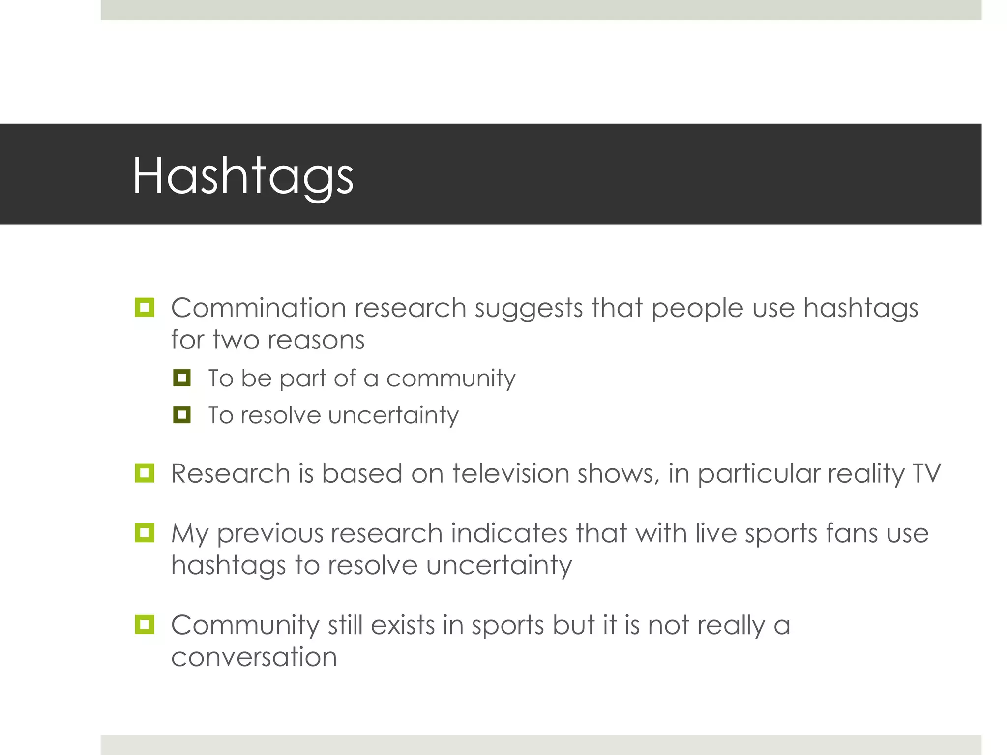 Hashtags
 Commination research suggests that people use hashtags
for two reasons
 To be part of a community
 To resolve uncertainty
 Research is based on television shows, in particular reality TV
 My previous research indicates that with live sports fans use
hashtags to resolve uncertainty
 Community still exists in sports but it is not really a
conversation
 