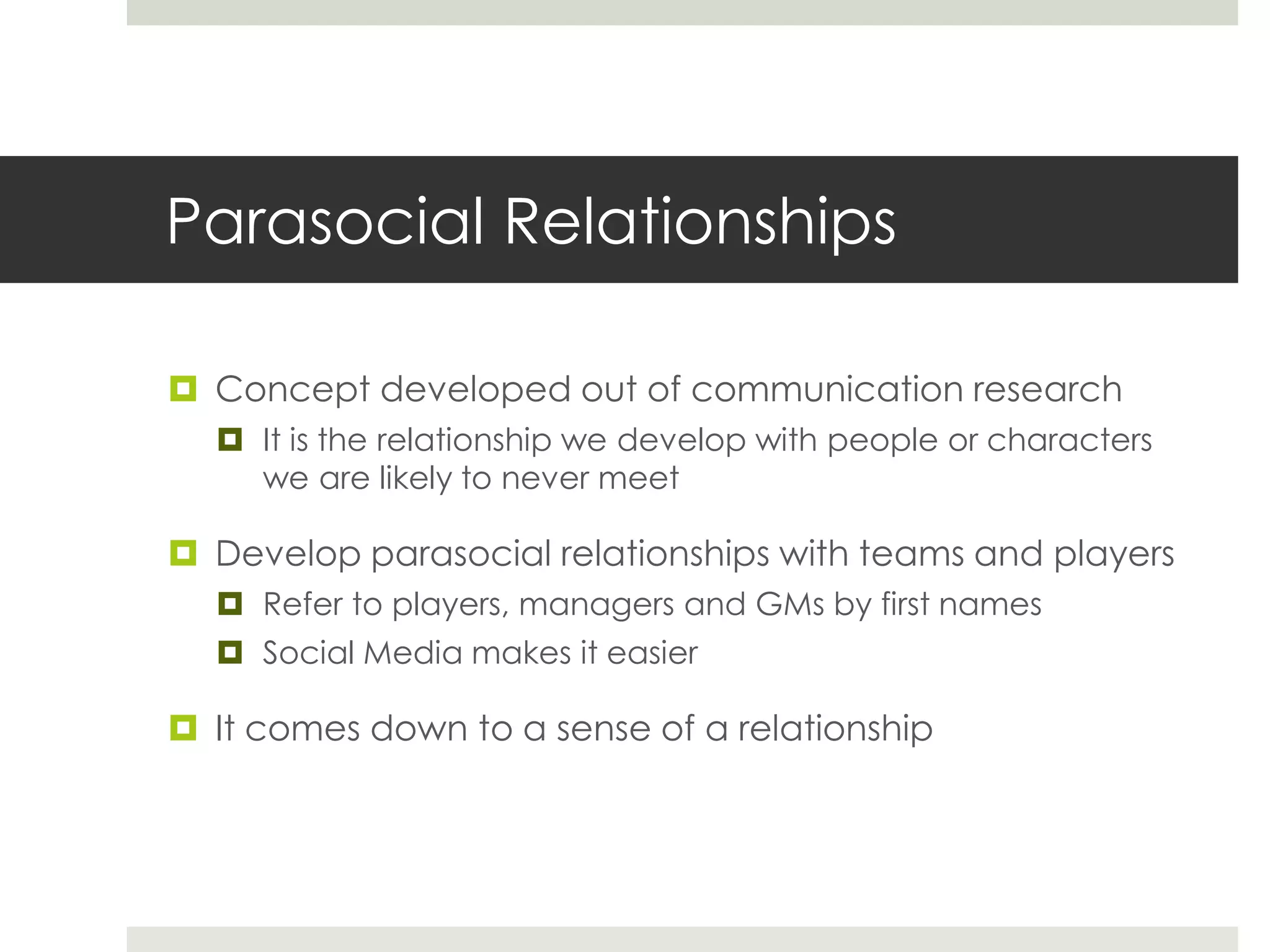Parasocial Relationships
 Concept developed out of communication research
 It is the relationship we develop with people or characters
we are likely to never meet
 Develop parasocial relationships with teams and players
 Refer to players, managers and GMs by first names
 Social Media makes it easier
 It comes down to a sense of a relationship
 
