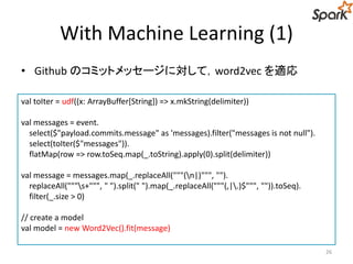 With Machine Learning (1)
• Github のコミットメッセージに対して，word2vec を適応
26
val toIter = udf((x: ArrayBuffer[String]) => x.mkString(delimiter))
val messages = event.
select($"payload.commits.message" as 'messages).filter("messages is not null").
select(toIter($"messages")).
flatMap(row => row.toSeq.map(_.toString).apply(0).split(delimiter))
val message = messages.map(_.replaceAll("""(n|)""", "").
replaceAll("""s+""", " ").split(" ").map(_.replaceAll("""(,|.)$""", "")).toSeq).
filter(_.size > 0)
// create a model
val model = new Word2Vec().fit(message)
 
