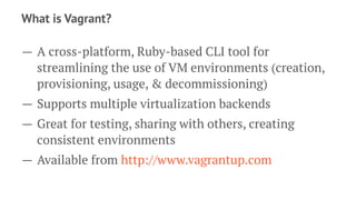 What is Vagrant?
— A cross-platform, Ruby-based CLI tool for
streamlining the use of VM environments (creation,
provisioning, usage, & decommissioning)
— Supports multiple virtualization backends
— Great for testing, sharing with others, creating
consistent environments
— Available from http://www.vagrantup.com
 