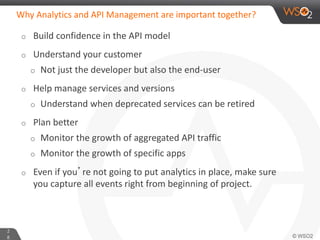 2
8
Why Analytics and API Management are important together?
o Build confidence in the API model
o Understand your customer
o Not just the developer but also the end-user
o Help manage services and versions
o Understand when deprecated services can be retired
o Plan better
o Monitor the growth of aggregated API traffic
o Monitor the growth of specific apps
o Even if you’re not going to put analytics in place, make sure
you capture all events right from beginning of project.
 
