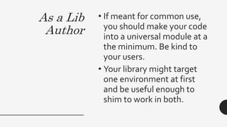 As a Lib
Author
• If meant for common use,
you should make your code
into a universal module at a
the minimum. Be kind to
your users.
• Your library might target
one environment at first
and be useful enough to
shim to work in both.
 
