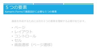 ５つの要素
Xamarin.Formsで画面設計に必要な５つの要素
画面を作成するためには次の５つの要素を理解する必要があります。
• ページ
• レイアウト
• コントロール
• セル
• 画面遷移（ページ遷移）
 