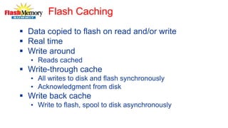 Flash Caching
 Data copied to flash on read and/or write
 Real time
 Write around
• Reads cached
 Write-through cache
• All writes to disk and flash synchronously
• Acknowledgment from disk
 Write back cache
• Write to flash, spool to disk asynchronously
 