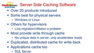 Server Side Caching Software
 Over 20 products introduced
 Some best for physical servers
• Windows or Linux
 Others for hypervisors
• Live migration/vMotion a problem
 Most provide write through cache
• No unique data in server, only accelerates reads
 Duplicated, distributed cache for write back
 Applications cache too
• SQL Server
 