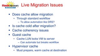 Live Migration Issues
 Does cache allow migration
• Through standard workflow
– To allow automation like DRS?
 Is cache cold after migration?
 Cache coherency issues
 Guest cache
• Cache LUN locks VM to server
– Can automate but breaks workflow
 Hypervisor cache
• Must prepare, warm cache at destination
 