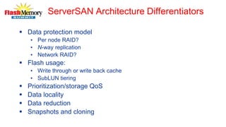 ServerSAN Architecture Differentiators
 Data protection model
• Per node RAID?
• N-way replication
• Network RAID?
 Flash usage:
• Write through or write back cache
• SubLUN tiering
 Prioritization/storage QoS
 Data locality
 Data reduction
 Snapshots and cloning
 