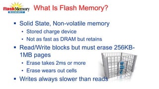 What Is Flash Memory?
 Solid State, Non-volatile memory
• Stored charge device
• Not as fast as DRAM but retains
 Read/Write blocks but must erase 256KB-
1MB pages
• Erase takes 2ms or more
• Erase wears out cells
 Writes always slower than reads
 