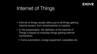 Internet of Things
Internet of things usually refers just to all things gaining
internet access, from smartwatches to toasters
In this presentation, the deﬁnition of the Internet of
Things is based on everyday things gaining internet
connections
home automation, energy equipment, wearables etc.
 