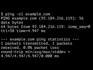 $ ping -c1 example.com
PING example.com (93.184.216.119): 56
data bytes
64 bytes from 93.184.216.119: icmp_seq=0
ttl=58 time=4.947 ms
--- example.com ping statistics ---
1 packets transmitted, 1 packets
received, 0.0% packet loss
round-trip min/avg/max/stddev =
4.947/4.947/4.947/0.000 ms
 