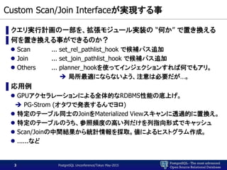 PostgreSQL - The most advanced
Open Source Relational Database
Custom Scan/Join Interfaceが実現する事
▌クエリ実行計画の一部を、拡張モジュール実装の “何か” で置き換える
▌何を置き換える事ができるのか？
 Scan ... set_rel_pathlist_hook で候補パス追加
 Join ... set_join_pathlist_hook で候補パス追加
 Others ... planner_hookを使ってインジェクションすれば何でもアリ。
 局所最適にならないよう、注意は必要だが…。
▌応用例
 GPUアクセラレーションによる全体的なRDBMS性能の底上げ。
 PG-Strom (オタワで発表するんでヨロ)
 特定のテーブル同士のJoinをMaterialized Viewスキャンに透過的に置換え。
 特定のテーブルのうち、参照頻度の高い列だけを列指向形式でキャッシュ
 Scan/Joinの中間結果から統計情報を採取。値によるヒストグラム作成。
 ......など
PostgreSQL Unconference/Tokyo May-20153
 