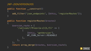 /WP-JSON/VERSION/IOS
public function __construct()
{
add_filter('json_endpoints', [$this, 'registerRoutes']);
}
public function registerRoutes($routes)
{
$version_route = [
'/version/(?P<os>[a-z]{3,7})' => [
[
[$this, 'getVersion'],
WP_JSON_Server::READABLE
],
],
];
return array_merge($routes, $version_route);
}
 
