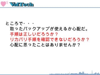 ところで・・・
　取ったバックアップが使えるか心配だ。
　手順は正しいだろうか？
　実運用中だが、同等の環境で手順検証
　できないだろうか？
　心配に思ったことはありませんか？
 