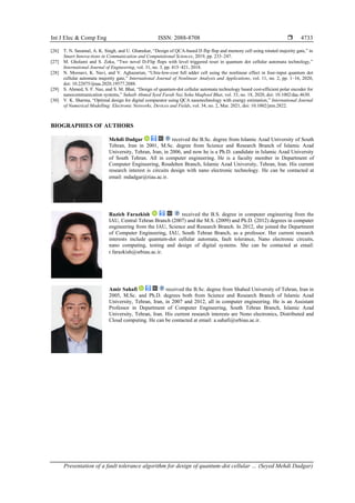 Int J Elec & Comp Eng ISSN: 2088-8708 
Presentation of a fault tolerance algorithm for design of quantum-dot cellular … (Seyed Mehdi Dadgar)
4733
[26] T. N. Sasamal, A. K. Singh, and U. Ghanekar, “Design of QCA-based D flip flop and memory cell using rotated majority gate,” in
Smart Innova-tions in Communication and Computational Sciences, 2019, pp. 233–247.
[27] M. Gholami and S. Zoka, “Two novel D-Flip flops with level triggered reset in quantum dot cellular automata technology,”
International Journal of Engineering, vol. 31, no. 3, pp. 415–421, 2018.
[28] N. Moosavi, K. Navi, and V. Aghazarian, “Ultra-low-cost full adder cell using the nonlinear effect in four-input quantum dot
cellular automata majority gate,” International Journal of Nonlinear Analysis and Applications, vol. 11, no. 2, pp. 1–16, 2020,
doi: 10.22075/ijnaa.2020.19577.2088.
[29] S. Ahmed, S. F. Naz, and S. M. Bhat, “Design of quantum-dot cellular automata technology based cost-efficient polar encoder for
nanocommunication systems,” Suhaib Ahmed Syed Farah Naz Soha Maqbool Bhat, vol. 33, no. 18, 2020, doi: 10.1002/dac.4630.
[30] V. K. Sharma, “Optimal design for digital comparator using QCA nanotechnology with energy estimation,” International Journal
of Numerical Modelling: Electronic Networks, Devices and Fields, vol. 34, no. 2, Mar. 2021, doi: 10.1002/jnm.2822.
BIOGRAPHIES OF AUTHORS
Mehdi Dadgar received the B.Sc. degree from Islamic Azad University of South
Tehran, Iran in 2001, M.Sc. degree from Science and Research Branch of Islamic Azad
University, Tehran, Iran, in 2006, and now he is a Ph.D. candidate in Islamic Azad University
of South Tehran. All in computer engineering. He is a faculty member in Department of
Computer Engineering, Roudehen Branch, Islamic Azad University, Tehran, Iran. His current
research interest is circuits design with nano electronic technology. He can be contacted at
email: mdadgar@riau.ac.ir.
Razieh Farazkish received the B.S. degree in computer engineering from the
IAU, Central Tehran Branch (2007) and the M.S. (2009) and Ph.D. (2012) degrees in computer
engineering from the IAU, Science and Research Branch. In 2012, she joined the Department
of Computer Engineering, IAU, South Tehran Branch, as a professor. Her current research
interests include quantum-dot cellular automata, fault tolerance, Nano electronic circuits,
nano computing, testing and design of digital systems. She can be contacted at email:
r.farazkish@srbiau.ac.ir.
Amir Sahafi received the B.Sc. degree from Shahed University of Tehran, Iran in
2005, M.Sc. and Ph.D. degrees both from Science and Research Branch of Islamic Azad
University, Tehran, Iran, in 2007 and 2012, all in computer engineering. He is an Assistant
Professor in Department of Computer Engineering, South Tehran Branch, Islamic Azad
University, Tehran, Iran. His current research interests are Nono electronics, Distributed and
Cloud computing. He can be contacted at email: a.sahafi@srbiau.ac.ir.
 