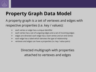 Property Graph Data Model
A property graph is a set of vertexes and edges with
respective properties (i.e. key / values):
➢ each vertex or edge has a unique identifier
➢ each vertex has a set of outgoing edges and a set of incoming edges
➢ edges are directed: each edge has a start vertex and an end vertex
➢ each edge has a label which denotes the type of relationship
➢ vertexes and edges can have a properties (i.e. key / value pairs)
Directed multigraph with properties
attached to vertexes and edges
 