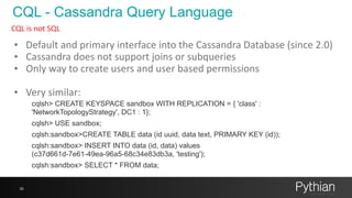 CQL - Cassandra Query Language
36
CQL	
  is	
  not	
  SQL
• Default	
  and	
  primary	
  interface	
  into	
  the	
  Cassandra	
  Database	
  (since	
  2.0)	
  
• Cassandra	
  does	
  not	
  support	
  joins	
  or	
  subqueries	
  
• Only	
  way	
  to	
  create	
  users	
  and	
  user	
  based	
  permissions	
  
• Very	
  similar:	
  
cqlsh> CREATE KEYSPACE sandbox WITH REPLICATION = { 'class' :
'NetworkTopologyStrategy', DC1 : 1};
cqlsh> USE sandbox;
cqlsh:sandbox>CREATE TABLE data (id uuid, data text, PRIMARY KEY (id));
cqlsh:sandbox> INSERT INTO data (id, data) values
(c37d661d-7e61-49ea-96a5-68c34e83db3a, 'testing');
cqlsh:sandbox> SELECT * FROM data;
 