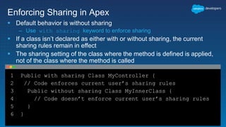 1 Public with sharing Class MyController {
2 // Code enforces current user’s sharing rules
3 Public without sharing Class MyInnerClass {
4 // Code doesn’t enforce current user’s sharing rules
5 }
6 }
Enforcing Sharing in Apex
 Default behavior is without sharing
– Use with sharing keyword to enforce sharing
 If a class isn’t declared as either with or without sharing, the current
sharing rules remain in effect
 The sharing setting of the class where the method is defined is applied,
not of the class where the method is called
 
