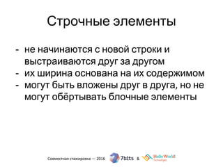 Строчные элементы
- не начинаются с новой строки и
выстраиваются друг за другом
- их ширина основана на их содержимом
- могут быть вложены друг в друга, но не
могут обёртывать блочные элементы
 