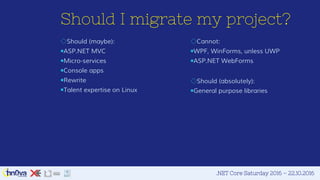 .NET Core Saturday 2016 – 22.10.2016
Should I migrate my project?
◇Cannot:
￭WPF, WinForms, unless UWP
￭ASP.NET WebForms
◇Should (absolutely):
￭General purpose libraries
◇Should (maybe):
￭ASP.NET MVC
￭Micro-services
￭Console apps
￭Rewrite
￭Talent expertise on Linux
 