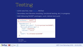 .NET Core Saturday 2016 – 22.10.2016
Testing
◇xUnit was first, now NUnit, MsTest
◇Secondary test libraries (mocking, functional testing, etc.) in progress
◇Add following NUGET packages: xunit, dotnet-test-xunit
Run tests:
dotnet test
 