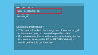 PRIMARY KEY (
(user_id, occurred_at),
account_id,
session_id
)
Composite Partition Key
• This means that both the user_id and the occurred_at
columns are going to be used to partition data.
• If you were to not include the inner parenthesis, the the
first column listed in this PRIMARY KEY definition
would be the sole partition key.
 