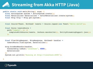 Streaming from Akka HTTP (Java)
public static void main(String[] args) {
final ActorSystem system = ActorSystem.create();
final Materializer materializer = ActorMaterializer.create(system);
final Http http = Http.get(system);
final Source<Tweet, NotUsed> tweets = Source.repeat(new Tweet("Hello world"));
final Route tweetsRoute =
path("tweets", () ->
completeWithSource(tweets, Jackson.marshaller(), EntityStreamingSupport.json())
);
final Flow<HttpRequest, HttpResponse, NotUsed> handler =
tweetsRoute.flow(system, materializer);
http.bindAndHandle(handler,
ConnectHttp.toHost("localhost", 8080),
materializer
);
System.out.println("Running at http://localhost:8080");
}
 