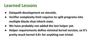 Learned Lessons
● Datapath development on steroids.
● Verifier complexity limit requires to split programs into
multiple blocks that inherit state.
● We have probably not added the last helper yet.
● Helper requirements define minimal kernel version, so it’s
pretty much kernel 4.8+ for anything non trivial.
 