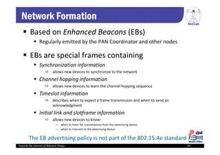 PerLab
Towards the Internet of Relevant Things 81
Network Formation
 Based on Enhanced Beacons (EBs)
 Regularly emitted by the PAN Coordinator and other nodes
 EBs are special frames containing 
 Synchronization information 
 allows new devices to synchronize to the network
 Channel hopping information
 allows new devices to learn the channel hopping sequence
 Timeslot information
 describes when to expect a frame transmission and when to send an 
acknowledgment
 Initial link and slotframe information
 allows new devices to know: 
– when to listen for transmissions from the advertising device
– when to transmit to the advertising device
The EB advertising policy is not part of the 802.15.4e standard
 
