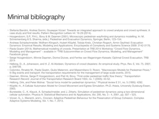 Minimal bibliography
• Stefania Bandini, Andrea Gorrini, Giuseppe Vizzari: Towards an integrated approach to crowd analysis and crowd synthesis: A
case study and ﬁrst results. Pattern Recognition Letters 44: 16-29 (2014).

• Hoogendoorn, S.P., P.H.L. Bovy & W. Daamen (2001), Microscopic pedestrian wayﬁnding and dynamics modelling, In: M.
Schreckenberg & S. Sharma, (eds.), Pedestrian and Evacuation Dynamics, Springer, Berlin, 123–154.

• Andreas Schadschneider, Wolfram Klingsch, Hubert Klüpfel, Tobias Kretz, Christian Rogsch, Armin Seyfried: Evacuation
Dynamics: Empirical Results, Modeling and Applications. Encyclopedia of Complexity and Systems Science 2009: 3142-3176.

• Paola Goatin (2014), Mathematical modeling of crowds. Presentation at TRB 2014 Workshop “Crowd Flow Dynamics,
Modeling and Management” - available in “TRB Subcommittee on Crowd Flow Dynamics, Modeling, and Management”
Facebook group 

• Serge Hoogendoorn, Winnie Daamen, Dorine Duives, and Femke van Wageningen-Kessels: Optimal Crowd Evacuation. TRB
2014

• Helbing, D., A. Johansson, and H. Z. Al-Abideen, Dynamics of crowd disasters: An empirical study. Phys. Rev. E, Vol. 75, 2007,
p. 046109.

• Colombo, Rinaldo M., Paola Goatin, Giulio Maternini, and Massimiliano D. Rosini. "Macroscopic Models for Pedestrian Flows."
In Big events and transport: the transportation requirements for the management of large scale events. 2010.

• Daamen, Winnie, Serge P. Hoogendoorn, and Piet HL Bovy. "First-order pedestrian traﬃc ﬂow theory." Transportation
Research Record: Journal of the Transportation Research Board 1934, no. 1 (2005): 43-52.

• Helbing, Dirk, and Peter Molnar. "Social force model for pedestrian dynamics." Physical review E 51, no. 5 (1995): 4282.

• Klüpfel, H., A Cellular Automaton Model for Crowd Movement and Egress Simulation. Ph.D. thesis, University Duisburg-Essen,
2003.

• Burstedde, C., K. Klauck, A. Schadschneider, and J. Zittartz, Simulation of pedestrian dynamics using a two-dimensional
cellular automaton. Physica A: Statistical Mechanics and its Applications, Vol. 295, No. 3 - 4, 2001, pp. 507 – 525.

• Vizzari, G., L. Manenti, and L. Crociani, Adaptive Pedestrian Behaviour for the Preservation of Group Cohesion. Complex
Adaptive Systems Modeling, Vol. 1, No. 7, 2013.
 