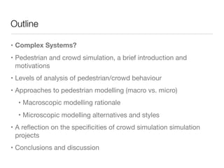 Outline
• Complex Systems?
• Pedestrian and crowd simulation, a brief introduction and
motivations

• Levels of analysis of pedestrian/crowd behaviour

• Approaches to pedestrian modelling (macro vs. micro)

• Macroscopic modelling rationale

• Microscopic modelling alternatives and styles

• A reﬂection on the speciﬁcities of crowd simulation simulation
projects

• Conclusions and discussion
 