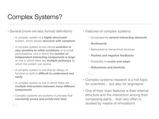 Complex Systems?
• Several (more ore less formal) deﬁnitions:

• A complex system is a highly structured
system, which shows structure with variations

• A complex system is one whose evolution is
very sensitive to initial conditions or to small
perturbations, one in which the number of
independent interacting components is large,
or one in which there are multiple pathways by
which the system can evolve

• A complex system is one that by design or
function or both is diﬃcult to understand and
verify

• A complex system is one in which there are
multiple interactions between many diﬀerent
components

• Complex systems are systems in process that
constantly evolve and unfold over time

• … 
• Features of complex systems:

• Composed by several interacting elements

• Nonlinearity
• Networked or hierarchical structure

• Positive and negative feedbacks
• Possibility to evolve and adapt

• Robustness and plasticity
• …

• Complex systems research is a hot topic
for scientists… but also for engineers!

• One of their main features is their internal
structure and the interaction among their
composing parts… that very often is
studied by means of simulations
 