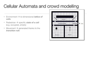 Cellular Automata and crowd modelling
• Environment à bi-dimensional lattice of
cells
• Pedestrian à speciﬁc state of a cell
(e.g. occupied, empty)
• Movement à generated thanks to the
transition rule
 