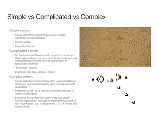 Simple vs Complicated vs Complex
• Simple system

• Cause and eﬀect relationships known, stable,
repeatable and predictable

• Known system

• Example: bicycle

• Complicated system

• No fundamental diﬀerence with respect to cause and
eﬀect relationships, but on a much larger scale and with
increased requirements around coordination or
specialised expertise

• “Knowable" system

• Examples: car, bus, airplane, rocket

• Complex system

• Cause and eﬀect relationships often understandable in
retrospect, but not necessarily easily reproduced and
predictable

• Systems that can (to a certain extent) be analysed by
means of simulation

• Examples: living organism (even simple as yeast),
human organisation (not just an organisational chart, a
real organisation, e.g. a Department)… a CA model (the
Game of Life)!
 