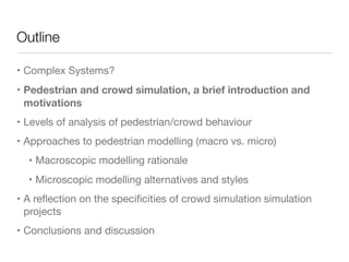 Outline
• Complex Systems?

• Pedestrian and crowd simulation, a brief introduction and
motivations
• Levels of analysis of pedestrian/crowd behaviour

• Approaches to pedestrian modelling (macro vs. micro)

• Macroscopic modelling rationale

• Microscopic modelling alternatives and styles

• A reﬂection on the speciﬁcities of crowd simulation simulation
projects

• Conclusions and discussion
 