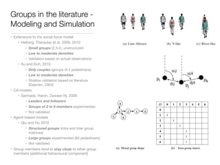 Groups in the literature -
Modeling and Simulation
• Extensions to the social force model

• Helbing, Theraulaz et al. 2009, 2010

• Small groups (2,3,4), unstructured

• Low to moderate densities
• Validation based on actual observations

• Xu and Duh, 2010

• Only couples (groups of 2 pedestrians)

• Low to moderate densities
• Shallow validation based on literature
(Daamen, 2004)

• CA models

• Sarmady, Haron, Zawawi Hj, 2009

• Leaders and followers
• Groups of 2 to 6 members experimented

• Not validated

• Agent-based models

• Qiu and Hu 2010

• Structured groups (intra and inter group
matrices)

• Large groups experimented (60 pedestrians)

• Not validated

• Group members tend to stay close to other group
members (additional behavioural component)
 
