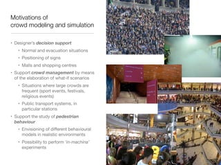 Motivations of 
crowd modeling and simulation
• Designer’s decision support

• Normal and evacuation situations

• Positioning of signs

• Malls and shopping centres

• Support crowd management by means
of the elaboration of what-if scenarios

• Situations where large crowds are
frequent (sport events, festivals,
religious events)

• Public transport systems, in
particular stations

• Support the study of pedestrian
behaviour

• Envisioning of diﬀerent behavioural
models in realistic environments

• Possibility to perform ‘in-machina’
experiments
 