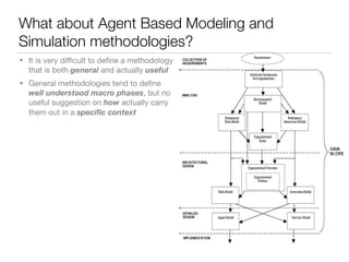 What about Agent Based Modeling and
Simulation methodologies?
• It is very diﬃcult to deﬁne a methodology
that is both general and actually useful
• General methodologies tend to deﬁne
well understood macro phases, but no
useful suggestion on how actually carry
them out in a speciﬁc context
 