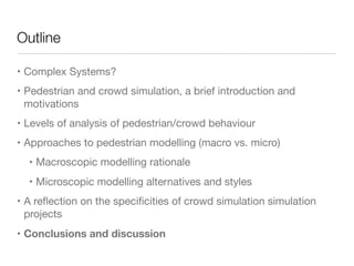 Outline
• Complex Systems?

• Pedestrian and crowd simulation, a brief introduction and
motivations

• Levels of analysis of pedestrian/crowd behaviour

• Approaches to pedestrian modelling (macro vs. micro)

• Macroscopic modelling rationale

• Microscopic modelling alternatives and styles

• A reﬂection on the speciﬁcities of crowd simulation simulation
projects

• Conclusions and discussion
 