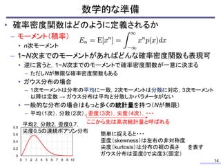 数学的な準備
14
• 確率密度関数はどのように定義されるか
– モーメント（積率）
• n次モーメント
– 1~N次までのモーメントがあればどんな確率密度関数も表現可
• 逆に言うと，1~N次までのモーメントで確率密度関数が一意に決まる
– ただしNが無限な確率密度関数もある
• ガウス分布の場合
– 1次モーメントは分布の平均に一致，2次モーメントは分散に対応，3次モーメント
以降は定数 → ガウス分布は平均と分散しかパラメータがない
• 一般的な分布の場合はもっと多くの統計量を持つ（Nが無限）
– 平均（1次），分散（2次），歪度（3次），尖度（4次），・・・
ここから先は高次統計量と呼ばれる
0
0.2
0.4
0.6
0.8
0 1 2 3 4 5 6 7 8 9 10
平均2，分散2，歪度0.7，
尖度0.5の連続ポアソン分布
簡単に捉えると・・・
歪度（skewness）は左右の非対称度
尖度（kurtosis）は分布の裾の長さ を表す
ガウス分布は歪度0で尖度3（固定）
 