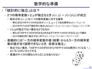 数学的な準備
15
• 「統計的に独立」とは？
– 2つの確率変数 と が独立なとき が成立
• 結合分布 は二つの確率変数に対する確率
– 例えばXとYのサイコロの出目が , である確率は
– XとYのサイコロが「統計的に独立」なら
• と が独立でない場合はどうなるか
– 例えば「Xのサイコロが5が出るときは必ずYのサイコロは1が出る」という場合
– XとYは統計的に独立でないので
– 直観的には「一方の確率変数の値（結果）からもう一方の確率変
数の値が全く説明できないとき，両者は独立」
• 独立でない場合，「Xのサイコロが5だからYのサイコロは絶対に1になる！」
ということがいえたりする
• 普通のサイコロ2個ならそんなことはありえない
 