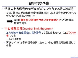 数学的な準備
23
• 特徴のある信号のモデルがガウス分布であることは稀
– では，神のみぞ知る確率密度関数 に従う信号をどうやってモ
デル化すればよいのか・・・
• 中心極限定理（central limit theorem）
– どんな確率密度関数に従う信号でも足し合わせていくとガウス分
布になる
• そんなばかな
– 再びサイコロと音声信号を例にとって，中心極限定理を確認して
みる
実は「信号の分布はガウス分布ではない」という性質が
極めて重要
 
