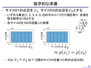 数学的な準備
24
• サイコロ1の出目を ，サイコロ2の出目を とする
– いずれも集合{1, 2, 3, 4, 5, 6}の中から1つだけ値を取り，各値を
取る確率は1/6とする
– 各サイコロを100万回振った結果
– では は？（2個のサイコロを振った時の出目の和）
 